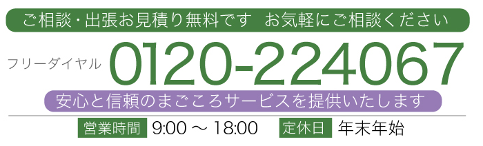 ご相談・出張お見積り無料です。 お気軽にご相談ください。 TEL0120-224067 フリーダイヤル 【 営業時間9:00～18:00　定休日 年末年始 】 安心と信頼のまごころサービスを提供いたします｡